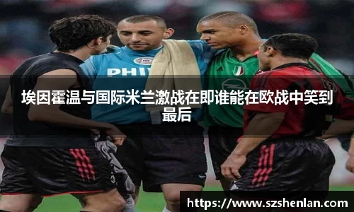 埃因霍温与国际米兰激战在即谁能在欧战中笑到最后