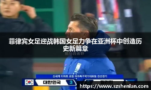 菲律宾女足迎战韩国女足力争在亚洲杯中创造历史新篇章