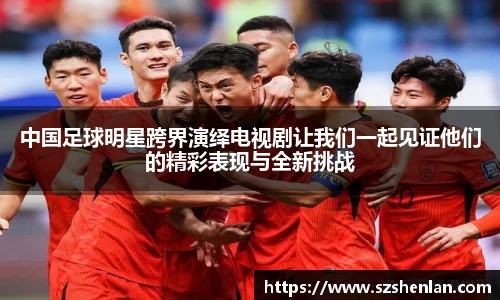 中国足球明星跨界演绎电视剧让我们一起见证他们的精彩表现与全新挑战